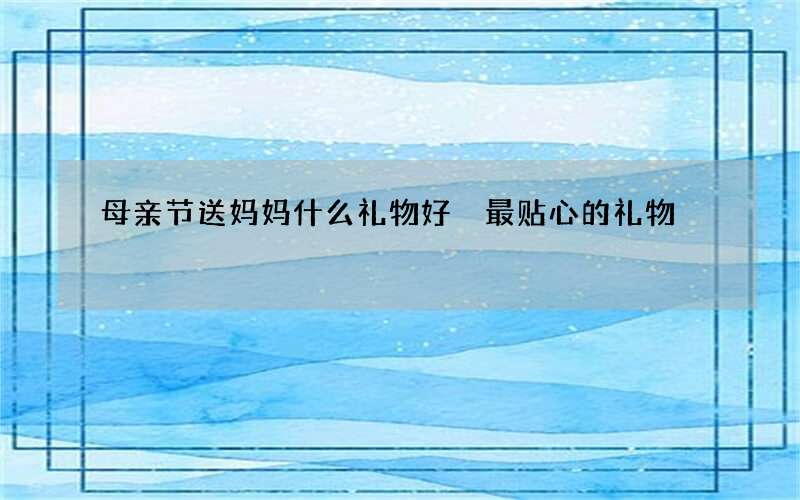 母亲节送妈妈什么礼物好 最贴心的礼物